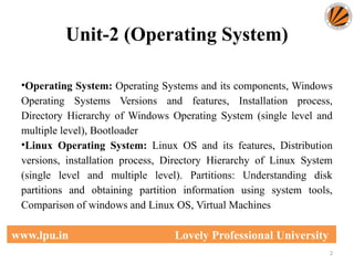 Unit-2 (Operating System)
2
www.lpu.in Lovely Professional University
•Operating System: Operating Systems and its components, Windows
Operating Systems Versions and features, Installation process,
Directory Hierarchy of Windows Operating System (single level and
multiple level), Bootloader
•Linux Operating System: Linux OS and its features, Distribution
versions, installation process, Directory Hierarchy of Linux System
(single level and multiple level). Partitions: Understanding disk
partitions and obtaining partition information using system tools,
Comparison of windows and Linux OS, Virtual Machines
 