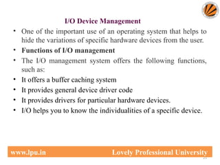 I/O Device Management
• One of the important use of an operating system that helps to
hide the variations of specific hardware devices from the user.
• Functions of I/O management
• The I/O management system offers the following functions,
such as:
• It offers a buffer caching system
• It provides general device driver code
• It provides drivers for particular hardware devices.
• I/O helps you to know the individualities of a specific device.
21
www.lpu.in Lovely Professional University
 