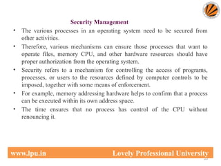 Security Management
• The various processes in an operating system need to be secured from
other activities.
• Therefore, various mechanisms can ensure those processes that want to
operate files, memory CPU, and other hardware resources should have
proper authorization from the operating system.
• Security refers to a mechanism for controlling the access of programs,
processes, or users to the resources defined by computer controls to be
imposed, together with some means of enforcement.
• For example, memory addressing hardware helps to confirm that a process
can be executed within its own address space.
• The time ensures that no process has control of the CPU without
renouncing it.
23
www.lpu.in Lovely Professional University
 