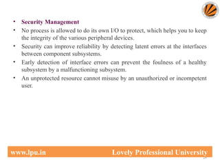 • Security Management
• No process is allowed to do its own I/O to protect, which helps you to keep
the integrity of the various peripheral devices.
• Security can improve reliability by detecting latent errors at the interfaces
between component subsystems.
• Early detection of interface errors can prevent the foulness of a healthy
subsystem by a malfunctioning subsystem.
• An unprotected resource cannot misuse by an unauthorized or incompetent
user.
24
www.lpu.in Lovely Professional University
 