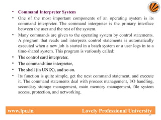 • Command Interpreter System
• One of the most important components of an operating system is its
command interpreter. The command interpreter is the primary interface
between the user and the rest of the system.
• Many commands are given to the operating system by control statements.
A program that reads and interprets control statements is automatically
executed when a new job is started in a batch system or a user logs in to a
time-shared system. This program is variously called:
• The control card interpreter,
• The command-line interpreter,
• The shell (in UNIX), and so on.
• Its function is quite simple, get the next command statement, and execute
it. The command statements deal with process management, I/O handling,
secondary storage management, main memory management, file system
access, protection, and networking.
26
www.lpu.in Lovely Professional University
 