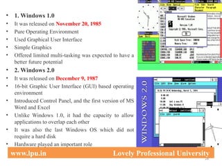• 1. Windows 1.0
• It was released on November 20, 1985
• Pure Operating Environment
• Used Graphical User Interface
• Simple Graphics
• Offered limited multi-tasking was expected to have a
better future potential
• 2. Windows 2.0
• It was released on December 9, 1987
• 16-bit Graphic User Interface (GUI) based operating
environment
• Introduced Control Panel, and the first version of MS
Word and Excel
• Unlike Windows 1.0, it had the capacity to allow
applications to overlap each other
• It was also the last Windows OS which did not
require a hard disk
• Hardware played an important role
28
www.lpu.in Lovely Professional University
 
