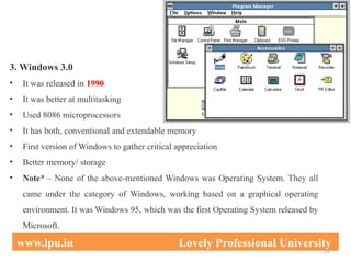 3. Windows 3.0
• It was released in 1990
• It was better at multitasking
• Used 8086 microprocessors
• It has both, conventional and extendable memory
• First version of Windows to gather critical appreciation
• Better memory/ storage
• Note* – None of the above-mentioned Windows was Operating System. They all
came under the category of Windows, working based on a graphical operating
environment. It was Windows 95, which was the first Operating System released by
Microsoft.
29
www.lpu.in Lovely Professional University
 