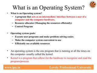 What is an Operating System?
• What is an Operating system?
– A program that acts as an intermediate/ interface between a user of a
computer and the computer hardware.
– Resource allocator (Managing the resources efficiently)
– Control Program
• Operating system goals:
– Execute user programs and make problem solving easier.
– Make the computer system convenient to use
– Efficiently use available resources
• An operating system is the one program that is running at all the times on
the computer- usually called the kernel.
• Kernel is a program that (allow) let the hardware to recognize and read the
program/process.
www.lpu.in Lovely Professional University
 