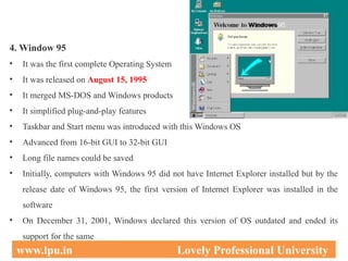 4. Window 95
• It was the first complete Operating System
• It was released on August 15, 1995
• It merged MS-DOS and Windows products
• It simplified plug-and-play features
• Taskbar and Start menu was introduced with this Windows OS
• Advanced from 16-bit GUI to 32-bit GUI
• Long file names could be saved
• Initially, computers with Windows 95 did not have Internet Explorer installed but by the
release date of Windows 95, the first version of Internet Explorer was installed in the
software
• On December 31, 2001, Windows declared this version of OS outdated and ended its
support for the same
30
www.lpu.in Lovely Professional University
 