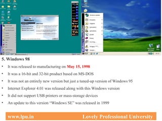 5. Windows 98
• It was released to manufacturing on May 15, 1998
• It was a 16-bit and 32-bit product based on MS-DOS
• It was not an entirely new version but just a tuned-up version of Windows 95
• Internet Explorer 4.01 was released along with this Windows version
• It did not support USB printers or mass-storage devices
• An update to this version “Windows SE” was released in 1999
31
www.lpu.in Lovely Professional University
 