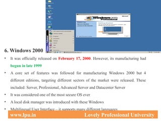 6. Windows 2000
• It was officially released on February 17, 2000. However, its manufacturing had
begun in late 1999
• A core set of features was followed for manufacturing Windows 2000 but 4
different editions, targeting different sectors of the market were released. These
included: Server, Professional, Advanced Server and Datacenter Server
• It was considered one of the most secure OS ever
• A local disk manager was introduced with these Windows
• Multilingual User Interface – it supports many different languages
32
www.lpu.in Lovely Professional University
 
