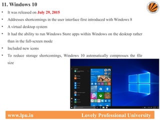 11. Windows 10
• It was released on July 29, 2015
• Addresses shortcomings in the user interface first introduced with Windows 8
• A virtual desktop system
• It had the ability to run Windows Store apps within Windows on the desktop rather
than in the full-screen mode
• Included new icons
• To reduce storage shortcomings, Windows 10 automatically compresses the file
size
35
www.lpu.in Lovely Professional University
 