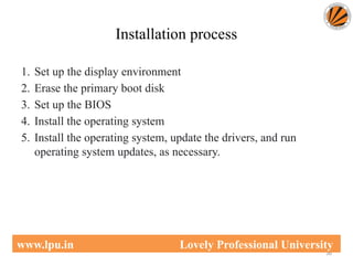 Installation process
1. Set up the display environment
2. Erase the primary boot disk
3. Set up the BIOS
4. Install the operating system
5. Install the operating system, update the drivers, and run
operating system updates, as necessary.
36
www.lpu.in Lovely Professional University
 