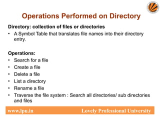 Operations Performed on Directory
Directory: collection of files or directories
• A Symbol Table that translates file names into their directory
entry.
Operations:
• Search for a file
• Create a file
• Delete a file
• List a directory
• Rename a file
• Traverse the file system : Search all directories/ sub directories
and files
www.lpu.in Lovely Professional University
 