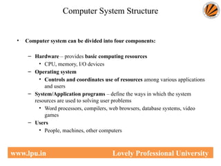 Computer System Structure
• Computer system can be divided into four components:
– Hardware – provides basic computing resources
• CPU, memory, I/O devices
– Operating system
• Controls and coordinates use of resources among various applications
and users
– System/Application programs – define the ways in which the system
resources are used to solving user problems
• Word processors, compilers, web browsers, database systems, video
games
– Users
• People, machines, other computers
www.lpu.in Lovely Professional University
 