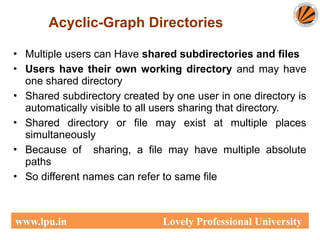Acyclic-Graph Directories
• Multiple users can Have shared subdirectories and files
• Users have their own working directory and may have
one shared directory
• Shared subdirectory created by one user in one directory is
automatically visible to all users sharing that directory.
• Shared directory or file may exist at multiple places
simultaneously
• Because of sharing, a file may have multiple absolute
paths
• So different names can refer to same file
www.lpu.in Lovely Professional University
 
