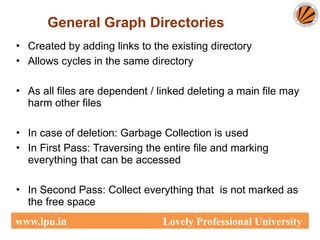 • Created by adding links to the existing directory
• Allows cycles in the same directory
• As all files are dependent / linked deleting a main file may
harm other files
• In case of deletion: Garbage Collection is used
• In First Pass: Traversing the entire file and marking
everything that can be accessed
• In Second Pass: Collect everything that is not marked as
the free space
General Graph Directories
www.lpu.in Lovely Professional University
 