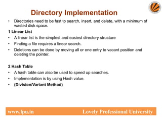 Directory Implementation
• Directories need to be fast to search, insert, and delete, with a minimum of
wasted disk space.
1 Linear List
• A linear list is the simplest and easiest directory structure
• Finding a file requires a linear search.
• Deletions can be done by moving all or one entry to vacant position and
deleting the pointer.
2 Hash Table
• A hash table can also be used to speed up searches.
• Implementation is by using Hash value.
• (Division/Variant Method)
www.lpu.in Lovely Professional University
 