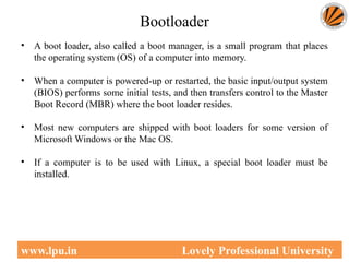 Bootloader
• A boot loader, also called a boot manager, is a small program that places
the operating system (OS) of a computer into memory.
• When a computer is powered-up or restarted, the basic input/output system
(BIOS) performs some initial tests, and then transfers control to the Master
Boot Record (MBR) where the boot loader resides.
• Most new computers are shipped with boot loaders for some version of
Microsoft Windows or the Mac OS.
• If a computer is to be used with Linux, a special boot loader must be
installed.
47
www.lpu.in Lovely Professional University
 