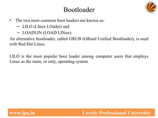 Bootloader
• The two most common boot loaders are known as:
– LILO (LInux LOader) and
– LOADLIN (LOAD LINux).
An alternative bootloader, called GRUB (GRand Unified Bootloader), is used
with Red Hat Linux.
LILO is the most popular boot loader among computer users that employs
Linux as the main, or only, operating system.
48
www.lpu.in Lovely Professional University
 