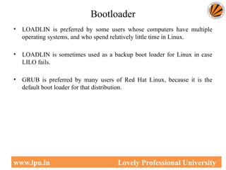 Bootloader
• LOADLIN is preferred by some users whose computers have multiple
operating systems, and who spend relatively little time in Linux.
• LOADLIN is sometimes used as a backup boot loader for Linux in case
LILO fails.
• GRUB is preferred by many users of Red Hat Linux, because it is the
default boot loader for that distribution.
49
www.lpu.in Lovely Professional University
 