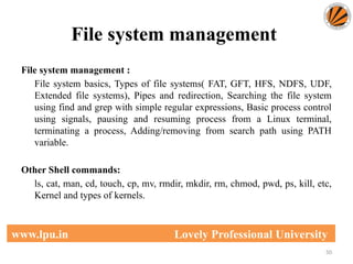 File system management
50
www.lpu.in Lovely Professional University
File system management :
File system basics, Types of file systems( FAT, GFT, HFS, NDFS, UDF,
Extended file systems), Pipes and redirection, Searching the file system
using find and grep with simple regular expressions, Basic process control
using signals, pausing and resuming process from a Linux terminal,
terminating a process, Adding/removing from search path using PATH
variable.
Other Shell commands:
ls, cat, man, cd, touch, cp, mv, rmdir, mkdir, rm, chmod, pwd, ps, kill, etc,
Kernel and types of kernels.
 