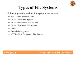 Types of File Systems
57
www.lpu.in Lovely Professional University
• Following are the various file systems in a device:
– FAT – File Allocation Table
– GFS – Global File System
– HFS – Hierarchical File System
– DFS – Distributed File System
– UDF -
– Extended file system
– NTFS – New Technology File System
 