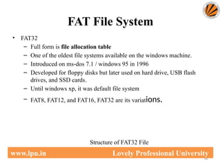 FAT File System
58
www.lpu.in Lovely Professional University
• FAT32
– Full form is file allocation table
– One of the oldest file systems available on the windows machine.
– Introduced on ms-dos 7.1 / windows 95 in 1996
– Developed for floppy disks but later used on hard drive, USB flash
drives, and SSD cards.
– Until windows xp, it was default file system
– FAT8, FAT12, and FAT16, FAT32 are its variations.
Structure of FAT32 File
 
