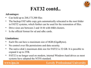 FAT32 contd..
59
www.lpu.in Lovely Professional University
Advantages:
• Can hold up to 268,173,300 files
• The backup FAT table copy gets automatically relocated to the root folder
in FAT32 systems, which further can be used for the restoration of files.
• Drive sizes are between 2 and 16 tb with 64kb clusters.
• Is the official format for sd and sdhc cards.
Limitations:
• Each file can have a maximum size of 4GB (GigaBytes).
• No control over file permissions and data security.
• The native disk’s maximum disk size for FAT32 is 32 GB. It is possible to
expand it up to 2TB.
• FAT32 is no longer used on modern, internal Windows hard drives as most
systems have adopted the NTFS standard.
 