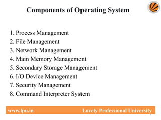 Components of Operating System
1. Process Management
2. File Management
3. Network Management
4. Main Memory Management
5. Secondary Storage Management
6. I/O Device Management
7. Security Management
8. Command Interpreter System
6
www.lpu.in Lovely Professional University
 