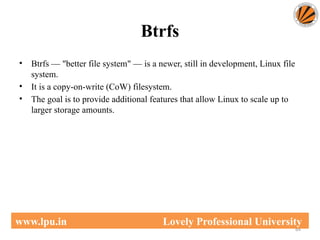 Btrfs
64
www.lpu.in Lovely Professional University
• Btrfs — "better file system" — is a newer, still in development, Linux file
system.
• It is a copy-on-write (CoW) filesystem.
• The goal is to provide additional features that allow Linux to scale up to
larger storage amounts.
 
