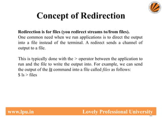 Concept of Redirection
66
www.lpu.in Lovely Professional University
Redirection is for files (you redirect streams to/from files).
One common need when we run applications is to direct the output
into a file instead of the terminal. A redirect sends a channel of
output to a file.
This is typically done with the > operator between the application to
run and the file to write the output into. For example, we can send
the output of the ls command into a file called files as follows:
$ ls > files
 