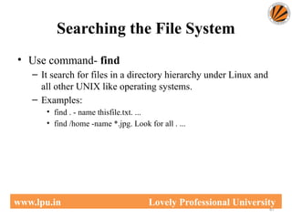 Searching the File System
67
www.lpu.in Lovely Professional University
• Use command- find
– It search for files in a directory hierarchy under Linux and
all other UNIX like operating systems.
– Examples:
• find . - name thisfile.txt. ...
• find /home -name *.jpg. Look for all . ...
 
