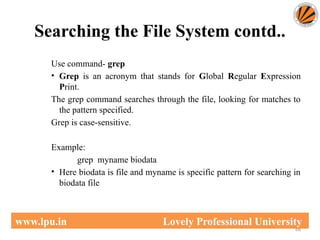 Searching the File System contd..
68
www.lpu.in Lovely Professional University
Use command- grep
• Grep is an acronym that stands for Global Regular Expression
Print.
The grep command searches through the file, looking for matches to
the pattern specified.
Grep is case-sensitive.
Example:
grep myname biodata
• Here biodata is file and myname is specific pattern for searching in
biodata file
 