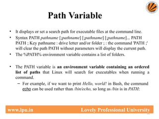 Path Variable
75
www.lpu.in Lovely Professional University
• It displays or set a search path for executable files at the command line.
• Syntax PATH pathname [;pathname] [;pathname] [;pathname]... PATH
PATH ; Key pathname : drive letter and/or folder ; : the command 'PATH ;'
will clear the path PATH without parameters will display the current path.
• The %PATH% environment variable contains a list of folders.
• The PATH variable is an environment variable containing an ordered
list of paths that Linux will search for executables when running a
command.
– For example, if we want to print Hello, world! in Bash, the command
echo can be used rather than /bin/echo, so long as /bin is in PATH:
 