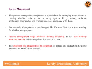 Process Management
• The process management component is a procedure for managing many processes
running simultaneously on the operating system. Every running software
application program has one or more processes associated with them.
• For example, when you use a search engine like Chrome, there is a process running
for that browser program.
• Process management keeps processes running efficiently. It also uses memory
allocated to them and shutting them down when needed.
• The execution of a process must be sequential so, at least one instruction should be
executed on behalf of the process.
8
www.lpu.in Lovely Professional University
 