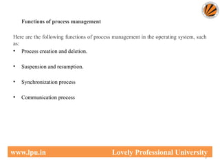 Functions of process management
Here are the following functions of process management in the operating system, such
as:
• Process creation and deletion.
• Suspension and resumption.
• Synchronization process
• Communication process
9
www.lpu.in Lovely Professional University
 
