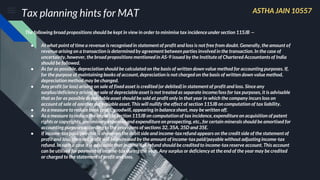 Tax planning hints for MAT
The following broad propositions should be kept in view in order to minimise tax incidence under section 115JB —
● At what point of time a revenue is recognised in statement of profit and loss is not free from doubt. Generally, the amount of
revenue arising on a transaction is determined by agreement between parties involved in the transaction. In the case of
uncertainty, however, the broad propositions mentionedin AS-9 issued by the Institute of Chartered Accountants of India
should be followed.
● As far as possible, depreciation should be calculated on the basis of written down value method for accounting purposes. If,
for the purpose of maintaining books of account, depreciation is not charged on the basis of written down value method,
depreciation method may be changed.
● Any profit (or loss) arising on sale of fixed asset is credited (or debited)in statement of profit and loss. Since any
surplus/deficiency arising on sale of depreciable asset is not treated as separate income/loss for tax purposes, it is advisable
that as far as possible depreciable asset should be sold at profit only in that year in which the company incurs loss on
account of sale of another depreciable asset. This will nullify the effect of section 115JB on computation of tax liability.
● As a measure to reduce book profit, goodwill, appearing in balance sheet, may be written off.
● As a measure to reduce the impact of section 115JB on computation of tax incidence, expenditure on acquisition of patent
rights or copyrights, preliminary expenses and expenditure on prospecting, etc., for certain minerals should be amortised for
accounting purposes according to the provisions of sections 32, 35A, 35D and 35E.
● If income-tax paid/payable is shown on the debit side and income-tax refund appears on the credit side of the statement of
profit and loss, then net profit will be increased by the amount of income-taxpaid/payable without adjusting income-tax
refund. In such a case it is advisable that income-tax refund should be credited to income-taxreserve account. This account
can be utilised for payment of income-tax during the year. Any surplus or deficiency at the end of the year may be credited
or charged to the statement of profit and loss.
ASTHA JAIN 10557
 