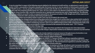 ● It may be noted that in respect of the following amounts debited to the statement of profit and loss, no adjustment is required under
section 115JB : a. any penalty or fine paid or payable under the Income-taxAct ; b. any tax, penalty or interest paid or payable under
the Wealth-taxAct ; c. any tax, penalty or interest paid or payable under the Gift-tax Act ; or d. any tax, penalty, or interest paid or
payable under the Companies (Profits) Surtax Act ; and e. any tax or duty which is not allowed as deduction while calculating taxable
income by virtue of section 43B f. securities transaction tax; g. banking cash transaction tax; and h. fringe benefit tax. The aforesaid
sums are not added to net profit in order to compute book profit for the purpose of section 115JB, though some of these expenses are
not allowed as deduction while calculating/ determining taxable income.
● Arrears of depreciation not provided in books in earlier years may be provided in the current year.
● Where the assessee has changed method of providing depreciation from straight line to written down value method which resulted in
shortfall in depreciation provided and resultant shortfall in depreciation is charged to statement of profit and loss for the current year,
the Assessing Officer is not justified in disallowing assessee’s claim of such additional depreciation while computing book profit on the
ground that such depreciation was not provided for in books of account of the assessee for the earlier years – CIT v. Farmson
Pharmaceuticals Gujarat Ltd. [ 2011] 241 CTR (Guj.) 568.
● Depreciation can be provided in books of account at rates higher than those specified in the Companies Act. Extra depreciation
(pertaining to earlier years) arising because of a bona fide change in depreciation method can be debitedto statement of profit and loss
for computing book profit.
● Guidance Note of ICAI indicates that depreciation also includes depletion of natural resources through process of extraction or use.
Book profit under section 115JB would be computed after allowing claim of depletion of natural resources.
● Refund of tax not credited to statement of profit and loss cannot be added to book profit.
● The Delhi High Court in CIT v. G E Power Services India Ltd. [2008] 171 Taxman 10 held that software expenditure debited to
statement of profit and loss is an allowable deduction in computing book profits. The Court refuted the argument of the revenue that
such expenditure would be capital in nature after amendment to section 32. The Court found such argument as unworthy, perhaps for
the reason that section 32 has no relevance as far as determination of book profits goes.
● This judgment thus provides a good tax planning method and, thus, an assessee can charge off software costs in accounts even while it
resorts to depreciation claim in tax computation after taking disallowance first. Before the statutory auditor, the assessee can take the
contention that the software in use has a short span of life and further it needs updating from time to time.
ASTHA JAIN 10557
 