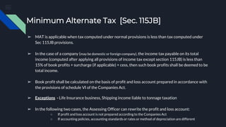 Minimum Alternate Tax [Sec. 115JB]
➢ MAT is applicable when tax computed under normal provisions is less than tax computed under
Sec 115JB provisions.
➢ In the case of a company (may be domestic or foreign company), the income tax payable on its total
income (computed after applying all provisions of income tax except section 115JB) is less than
15% of book profits + surcharge (if applicable) + cess, then such book profits shall be deemed to be
total income.
➢ Book profit shall be calculated on the basis of profit and loss account prepared in accordance with
the provisions of schedule VI of the Companies Act.
➢ Exceptions - Life Insurance business, Shipping income liable to tonnage taxation
➢ In the following two cases, the Assessing Officer can rewrite the profit and loss account:
○ If profit and loss account is not prepared according to the Companies Act
○ If accounting policies, accounting standards or rates or method of depreciation are different
 