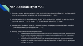 Non-Applicability of MAT
➢ Income from any business/ services in the hands of entrepreneur/ developer in a special economic
zone for income arising after March 31, 2005 but before April 1, 2011.
➢ Income of a shipping company which is subject to the provisions of “tonnage income” of chapter
XII-G (i.e., sections 115V to 115VZC) for income arising after March 31, 2004.
➢ Income which accrues or arises to a company from life insurance business referred to in section
115JB for income arising after March 31, 2000.
➢ Foreign companies in the following two cases:
○ The assessee is a resident of a country/ specified territory with which India has an agreement under
section 90/ 90A and the assessee does not have a permanent establishment in India in accordance
with the provisions of such agreement.
○ The assessee is a resident of a country with which India does not have an agreement referred to
above and the assessee is not required to seek registration under any law for the time being in force
relating to companies.
 