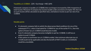 Taxability u/s 115BAA : 22% + Surcharge + HEC @4%
If domestic company is taxable u/s 115BAB, then surcharge is increased by 10% irrespective of
total income. Moreover if company has income taxable under provisions of chapter XII, then tax
on such income will be calculated at specified rates, and balance income as per tax rate of sec
115BAA.
Notable points
● If a domestic company fails to satisfy the above prescribed conditions for any of the
subsequent P.Y.s , when it had opted for 115BAA for any of the earlier P.Y.s , then this
option of lower tax u/s 115BAA would become invalid.
● Even if a domestic company becomes ineligible to opt Sec 115BAB , it still has an
option to avail 115BAA.
● If this option to avail lower tax u/s 115BAA availed , then minimum alternate tax u/s
115JB would not be applicable and also the benefit of MAT Credit u/s 115JAA(2A)
would be unavailable.
Vedant Choudhary 10560
 