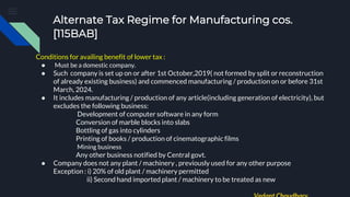 Alternate Tax Regime for Manufacturing cos.
[115BAB]
Conditions for availing benefit of lower tax :
● Must be a domestic company.
● Such company is set up on or after 1st October,2019( not formed by split or reconstruction
of already existing business) and commenced manufacturing / production on or before 31st
March, 2024.
● It includes manufacturing / production of any article(including generation of electricity), but
excludes the following business:
Development of computer software in any form
Conversion of marble blocks into slabs
Bottling of gas into cylinders
Printing of books / production of cinematographic films
Mining business
Any other business notified by Central govt.
● Company does not any plant / machinery , previously used for any other purpose
Exception : i) 20% of old plant / machinery permitted
ii) Second hand imported plant / machinery to be treated as new
 