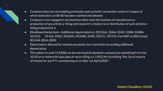 ● Company does not use building previously used as hotel/ convention centre in respect of
which deduction u/s 80-ID has been claimed and allowed.
● Company is not engaged in any business other than the business of manufacture or
production of any article or thing and research in relation to or distribution of such article or
thing produced by it.
● Disallowed deductions : Additional depreciated u/s 32(1)(iia), 10AA, 32AD, 33AB, 33ABA,
35(1)(ii), 35 (iia), 35(iii), 35(2AA), 35(2AB), 35AD, 35CCC, 35CCD, from 80C to 80U (excpt
80JJAA, 80LA, 80M)
● Depreciation allowed for taxation purposes, but restriction on availing additional
depreciation.
● This option to avail 115 BAB can be exercised by domestic company by submitting Form No.
10-ID on or before the due date of return filing u/s 139(1) for furnishing “the 1st of returns
of income for any P.Y. commencing on or after 1st April,2020”.
Vedant Choudhary 10560
 