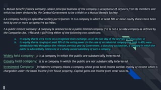 5. Mutual benefit finance company, where principal business of the company is acceptance of deposits from its members and
which has been declared by the Central Government to be a Nidhi or a Mutual Benefit Society.
6.A company having co-operative society participation: It is a company in which at least 50% or more equity shares have been
held by one or more co-operative societies.
7.A public limited company: A company is deemed to be a public limited company if it is not a private company as defined by
the Companies Act, 1956 and is fulfilling either of the following two conditions:
a. Its equity shares were listed on a recognised stock exchange, as on the last day of the relevant previous year; or
b. Its equity shares carrying at least 50% of the voting power (in the case of an industrial company the limit is 40%) were
beneficially held throughout the relevant previous year by Government, a statutory corporation, a company in which the
public is substantially interested or a wholly owned subsidiary of such a company.
Widely held company: It is a company in which the public are substantially interested.
Closely held company: It is a company in which the public are not substantially interested.
Investment Company: Investment company means a company whose gross total income consists mainly of income which is
chargeable under the heads Income from house property, Capital gains and Income from other sources.
 
