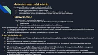Active business outside India
A company shall be said to be engaged in activities outside India if:
1. The passive income is not more than 50% of its total income
2. Less than 50% of its total assets are situated in India
3. Less than 50% of total number of employees are situated in India or a resident in India and
4. The payroll expenses incurred on such employees is less than 50% of its total payroll expenditure
Passive Income
Passive income of a company shall be aggregate of:
1. Income from the transactions where both the purchase and sale of goods is from/to associated
enterprises and
2. Income by way of royalty, dividend, capital gains, interest or rental income.
In cases of companies OTHER than those discussed above, the determination of POEM would be to stage process namely:
➔ First stage would be identification or ascertaining the person or persons who actually make the key management and commercial decision for conduct of the
company’s business as a whole.
➔ Second stage would be determination of place where these decisions are in fact being made.
Some Guiding Principles
1. The location where a company's board regularly meets and makes decisions may be the company's place of effective management provided
the board:
➔ Retains and exercises its authority to govern the company; and
➔ Does, in substance, make the key management and commercial decision necessary for the conduct of the company's business as a whole.
1. The location of company's head office will be a very important factor in the determination of the company's place of effective management
because it often represents the please where key company decisions are made.
2. The decisions made by the world on matters which are reserved for scheduled a decision under the company laws are irrelevant for
determination of a company's place of effective management. Such decision may include sale of all or substantially all of the companies assets
or dissolution liquidation or regulation of the company.
 