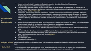 ➔ Income received in India is taxable in all cases irrespective of residential status of the assessee.
The following points or worth mentioning in this respect:
● The term receipt of income refers to the first occasion When the recipe and gets the money under his control. Once an
amount is received as income, any remittance or transmission of the amount to another please does not result in receipt at
the other please- Keshav Mills vs CIT
● For instance, after receiving an income outside India, cannot be said to have received the same again when he brings or
remit the same to India. The position will remain the same if income is received outside India by an agent of the assessee
maybe a bank or some other person who later on remitts the same to India. Income after the first receipt rarely moves as a
remittance of money. The same income cannot be received by the same person twice, once outside India and once within
India.
➔ It is not necessary that year income should be actually received in India in order to attract tax liability. And income deemed
to be received in India, in the previous year, roll so included in the taxable income of the assessee:
The act enumerates the following as income deemed to be received in India:
● Annual recreation i.e.,interest in excess of 9.5% to the current balance of an employee in the case of Recognised Provident
fund.
● Excess contributionof employer i.e. in excess of 12% of salary in the case of recognised provident fund.
● Contributionmade by the central government or any other employer In the previous year in the account of an employee
under a notified pension scheme referred to in section 80CCD(2).
● Transfer balance
● Tax deductedat source
● Deemed profit under section 41.
Accrued receipt
v.
Deemed receipt
Receipt v. Accrual Receipt is not the sole test of chargeability to tax. If an income is not taxable on receipt basis it may be taxable on accrual
basis.
Cash v. Kind It is not necessary that income should be received in cash. Income may be received in cash or kind. For instance, value of a free residential
house provided to an employee is taxable In the hands of the employee though the income is not received in cash.
 
