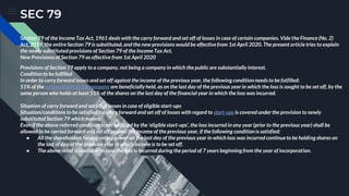 SEC 79
Section 79 of the Income Tax Act, 1961 deals with the carry forward and set off of losses in case of certain companies. Vide the Finance (No. 2)
Act, 2019, the entire Section 79 is substituted, and the new provisions would be effective from 1st April 2020. The present article tries to explain
the newly substituted provisions of Section 79 of the Income Tax Act.
New Provisions of Section 79 as effective from 1st April 2020
Provisions of Section 79 apply to a company, not being a company in which the public are substantially interest.
Condition to be fulfilled
In order to carry forward losses and set off against the income of the previous year, the following condition needs to be fulfilled:
51% of the voting power of the company are beneficially held, as on the last day of the previous year in which the loss is sought to be set off, by the
same person who holds at least 51% of the shares on the last day of the financial year in which the loss was incurred.
Situation of carry forward and set off of losses in case of eligible start-ups
Situation/conditions to be satisfied for carry forward and set off of losses with regard to start-ups is covered under the provision to newly
substituted Section 79 which means:
Even if the above-referred condition is not satisfied by the ‘eligible start-ups’, the loss incurred in any year (prior to the previous year) shall be
allowed to be carried forward and set off against the income of the previous year, if the following condition is satisfied:
● All the shareholders having voting power on the last day of the previous year in which loss was incurred continue to be holding shares on
the last of day of the previous year in which income is to be set off.
● The above relief is available in case the loss is incurred during the period of 7 years beginning from the year of incorporation.
 