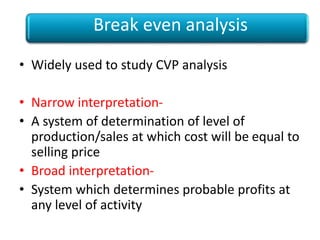 • Widely used to study CVP analysis
• Narrow interpretation-
• A system of determination of level of
production/sales at which cost will be equal to
selling price
• Broad interpretation-
• System which determines probable profits at
any level of activity
Break even analysis
 