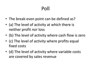 Poll
• The break-even point can be defined as?
• (a) The level of activity at which there is
neither profit nor loss
• (b) The level of activity where cash flow is zero
• (c) The level of activity where profits equal
fixed costs
• (d) The level of activity where variable costs
are covered by sales revenue
 