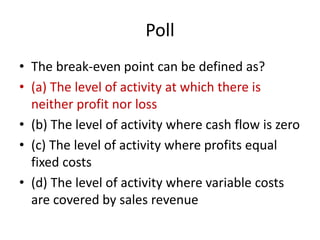Poll
• The break-even point can be defined as?
• (a) The level of activity at which there is
neither profit nor loss
• (b) The level of activity where cash flow is zero
• (c) The level of activity where profits equal
fixed costs
• (d) The level of activity where variable costs
are covered by sales revenue
 