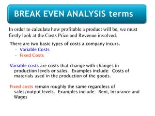 In order to calculate how profitable a product will be, we must
firstly look at the Costs Price and Revenue involved.
There are two basic types of costs a company incurs.
• Variable Costs
• Fixed Costs
Variable costs are costs that change with changes in
production levels or sales. Examples include: Costs of
materials used in the production of the goods.
Fixed costs remain roughly the same regardless of
sales/output levels. Examples include: Rent, Insurance and
Wages
BREAK EVEN ANALYSIS terms
 