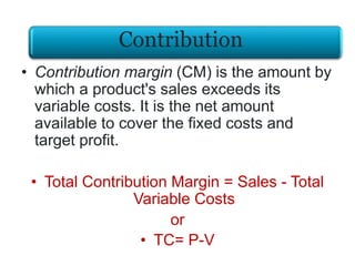 • Contribution margin (CM) is the amount by
which a product's sales exceeds its
variable costs. It is the net amount
available to cover the fixed costs and
target profit.
• Total Contribution Margin = Sales - Total
Variable Costs
or
• TC= P-V
Contribution
 