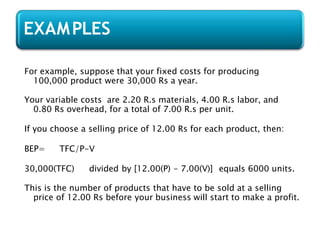 For example, suppose that your fixed costs for producing
100,000 product were 30,000 Rs a year.
Your variable costs are 2.20 R.s materials, 4.00 R.s labor, and
0.80 Rs overhead, for a total of 7.00 R.s per unit.
If you choose a selling price of 12.00 Rs for each product, then:
BEP= TFC/P-V
30,000(TFC) divided by [12.00(P) - 7.00(V)] equals 6000 units.
This is the number of products that have to be sold at a selling
price of 12.00 Rs before your business will start to make a profit.
EXAMPLES
 